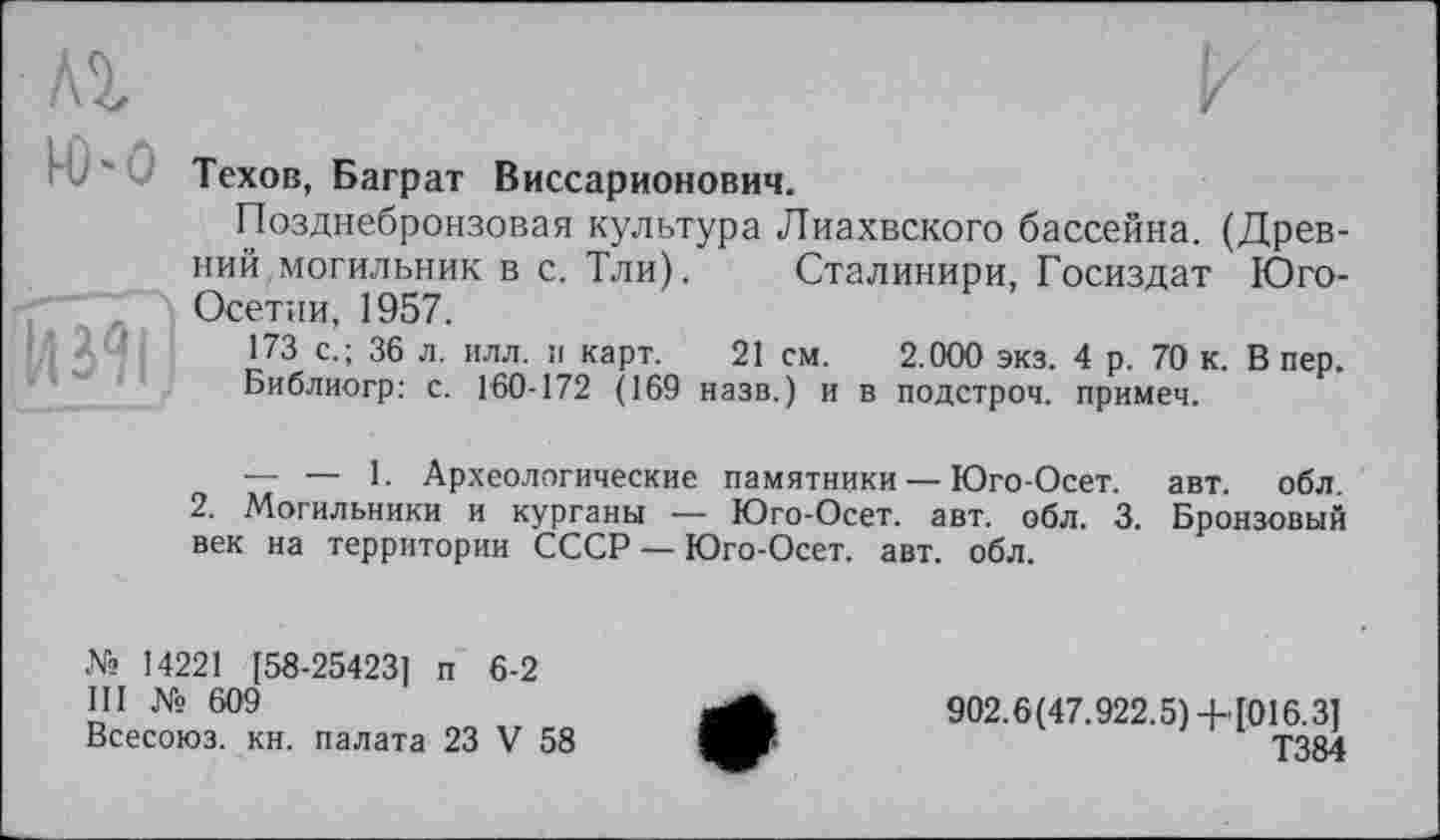 ﻿Ю-0

Техов, Баграт Виссарионович.
Позднебронзовая культура Лиахвского бассейна. (Древний,могильник в с. Тли). Сталинири, Госиздат Юго-Осетпи, 1957.
173 с.; 36 л. илл. и карт. 21 см. 2.000 экз. 4 р. 70 к. В пер.
Библиогр: с. Г60-172 (169 назв.) и в подстроч. примеч.
— — 1. Археологические памятники — Юго-Осет. авт. обл.
2. Могильники и курганы — Юго-Осет. авт. обл. 3. Бронзовый век на территории СССР — Юго-Осет. авт. обл.
№ 14221 [58-25423] п 6-2
III № 609
Всесоюз. кн. палата 23 V 58
902.6(47.922.5)+[016.3]
Т384